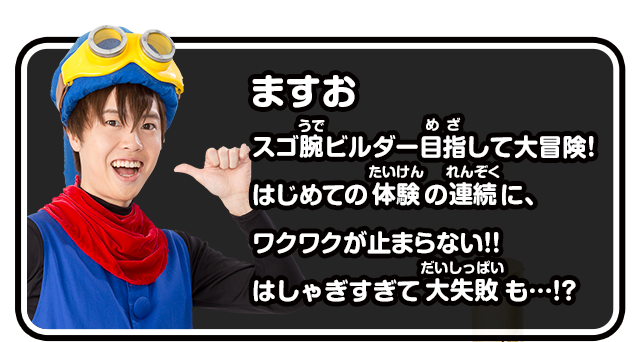 ますお　スゴ腕ビルダー目指して大冒険！はじめての体験の連続に、ワクワクが止まらない!!はしゃぎすぎて大失敗も…!?