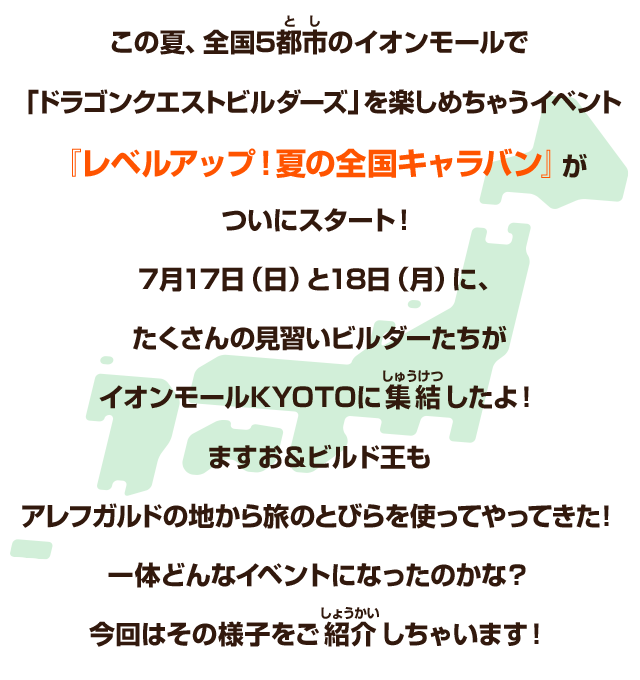 この夏、全国5都市のイオンモールで「ドラゴンクエストビルダーズ」を楽しめちゃうイベント『レベルアップ！夏の全国キャラバン』がついにスタート！７月17日（日）と18日（月）に、たくさんの見習いビルダーたちがイオンモールKYOTOに集結したよ！ますお＆ビルド王もアレフガルドの地から旅のとびらを使ってやってきた！一体どんなイベントになったのかな？今回はその様子をご紹介しちゃいます！