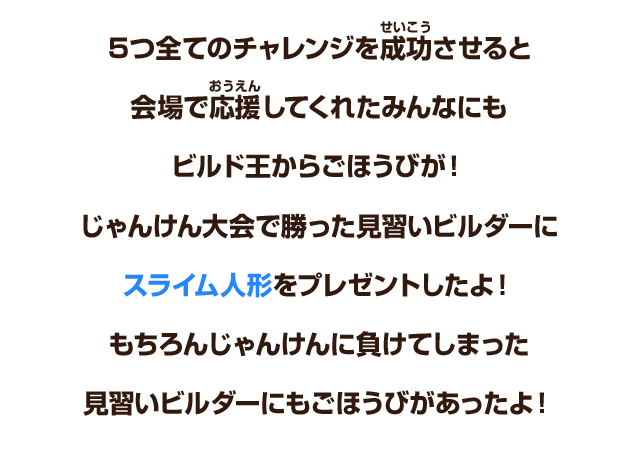 ５つ全てのチャレンジを成功させると会場で応援してくれたみんなにもビルド王からごほうびが！じゃんけん大会で勝った見習いビルダーにスライム人形をプレゼントしたよ！もちろんじゃんけんに負けてしまった見習いビルダーにもごほうびがあったよ！