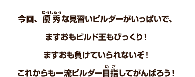 今回、優秀な見習いビルダーがいっぱいで、ますおもビルド王もびっくり！ますおも負けていられないぞ！これからも一流ビルダー目指してがんばろう！
