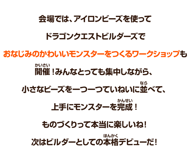 会場では、アイロンビーズを使ってドラゴンクエストビルダーズでおなじみのかわいいモンスターをつくるワークショップも開催！みんなとっても集中しながら、小さなビーズを一つ一つていねいに並べて、上手にモンスターを完成！ものづくりって本当に楽しいね！次はビルダーとしての本格デビューだ！