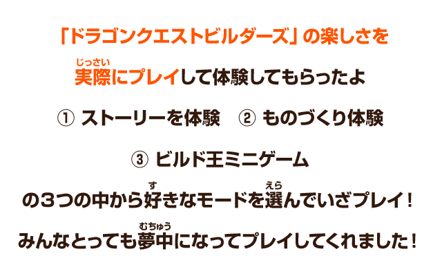 「ドラゴンクエストビルダーズ」の楽しさを実際にプレイして体験してもらったよ　① ストーリーを体験　② ものづくり体験　③ ビルド王ミニゲーム　の３つの中から好きなモードを選んでいざプレイ！みんなとっても夢中になってプレイしてくれました！