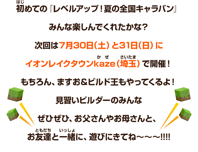 初めての『レベルアップ！夏の全国キャラバン』みんな楽しんでくれたかな？次回は７月30日（土）と31日（日）にイオンレイクタウンkaze（埼玉）で開催！もちろん、ますお＆ビルド王もやってくるよ！見習いビルダーのみんなぜひぜひ、お父さんやお母さんと、お友達と一緒に、遊びにきてね～～～!!!!