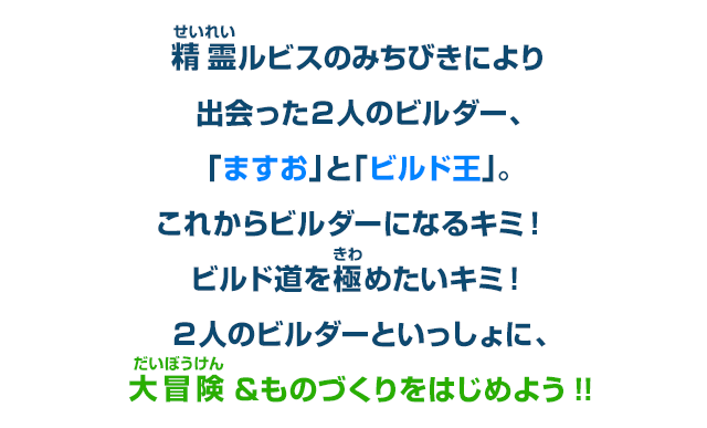 精霊ルビスのみちびきにより出会った２人のビルダー、「ますお」と「ビルド王」。これからビルダーになるキミ！ビルド道を極めたいキミ！２人のビルダーといっしょに、大冒険＆ものづくりをはじめよう!!