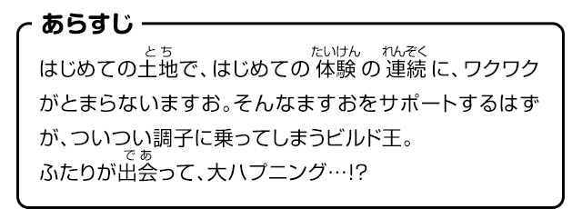 あらすじ　はじめての土地で、はじめての体験の連続に、ワクワクがとまらないますお。そんなますおをサポートするはずが、ついつい調子に乗ってしまうビルド王。ふたりが出会って、大ハプニング…!?