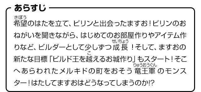 あらすじ　希望のはたを立て、ピリンと出会ったますお！ピリンのおねがいを聞きながら、はじめてのお部屋作りやアイテム作りなど、ビルダーとして少しずつ成長！そして、ますおの新たな目標「ビルド王を越えるお城作り」もスタート！そこへあらわれたメルキドの町をおそう竜王軍のモンスター！はたしてますおはどうなってしまうのか!?