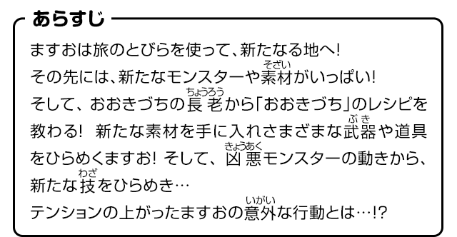 あらすじ　ますおは旅のとびらを使って、新たなる地へ！その先には、新たなモンスターや素材がいっぱい！そして、おおきづちの長老から「おおきづち」のレシピを教わる！新たな素材を手に入れさまざまな武器や道具をひらめくますお！そして、凶悪モンスターの動きから、新たな技をひらめき…テンションの上がったますおの意外な行動とは…!?