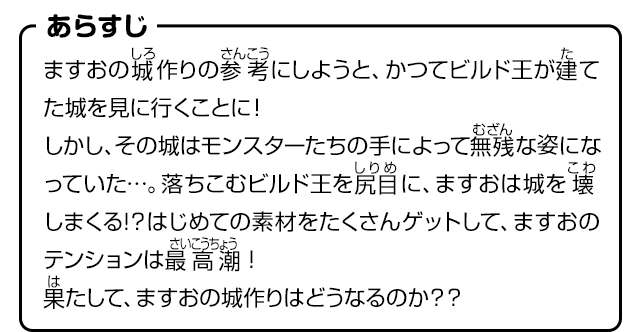 あらすじ　ますおの城作りの参考にしようと、かつてビルド王が建てた城を見に行くことに！しかし、その城はモンスターたちの手によって無残な姿になっていた…。落ちこむビルド王を尻目に、ますおは城を壊しまくる!？はじめての素材をたくさんゲットして、ますおのテンションは最高潮！果たして、ますおの城作りはどうなるのか？？