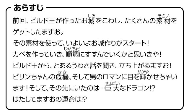 あらすじ　前回、ビルド王が作ったお城をこわし、たくさんの素材をゲットしたますお。その素材を使って、いよいよお城作りがスタート！カベを作っていき、順調にすすんでいくかと思いきや！ビルド王から、とあるうわさ話を聞き、立ち上がるますお！ピリンちゃんの危機、そして男のロマンに目を輝かせちゃいます！そして、その先にいたのは…巨大なドラゴン!?はたしてますおの運命は!?