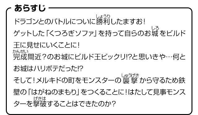 あらすじ　ドラゴンとのバトルについに勝利したますお！ゲットした「くつろぎソファ」を持って自らのお城をビルド王に見せにいくことに！完成間近？のお城にビルド王ビックリ!?と思いきや…何とお城はハリボテだった!?そして！メルキドの町をモンスターの襲撃から守るため鉄壁の「はがねのまもり」をつくることに！はたして見事モンスターを撃破することはできたのか？