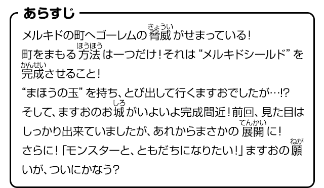 あらすじ　メルキドの町へゴーレムの脅威がせまっている!!町をまもる方法は一つだけ！それは“メルキドシールド”を完成させること！“まほうの玉”を持ち、とび出して行くますおでしたが…!?そして、ますおのお城がいよいよ完成間近！前回、見た目はしっかり出来ていましたが、あれからまさかの展開に！さらに！「モンスターと、ともだちになりたい！」ますおの願いが、ついにかなう？