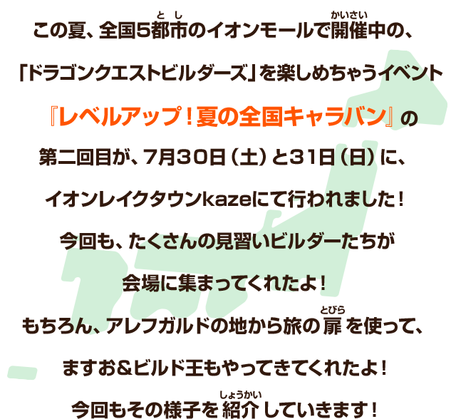 この夏、全国5都市のイオンモールで開催中の、「ドラゴンクエストビルダーズ」を楽しめちゃうイベント『レベルアップ！夏の全国キャラバン』の第二回目が、7月30日（土）と31日（日）に、イオンレイクタウンkazeにて行われました！今回も、たくさんの見習いビルダーたちが会場に集まってくれたよ！もちろん、アレフガルドの地から旅の扉を使って、ますお＆ビルド王もやってきてくれたよ！今回もその様子を紹介していきます！