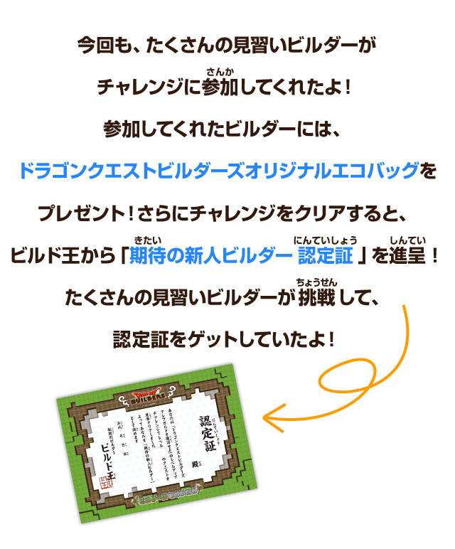 今回も、たくさんの見習いビルダーがチャレンジに参加してくれたよ！参加してくれたビルダーには、ドラゴンクエストビルダーズオリジナルエコバッグをプレゼント！さらにチャレンジをクリアすると、ビルド王から「期待の新人ビルダー認定証」を進呈！たくさんの見習いビルダーが挑戦して、認定証をゲットしていたよ！