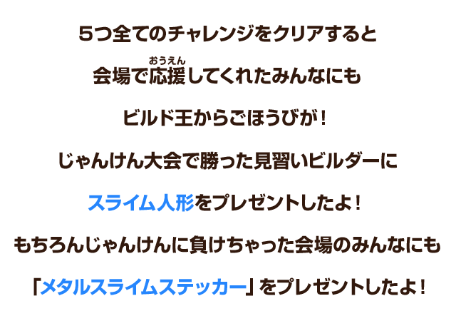 ５つ全てのチャレンジをクリアすると会場で応援してくれたみんなにもビルド王からごほうびが！じゃんけん大会で勝った見習いビルダーにスライム人形をプレゼントしたよ！もちろんじゃんけんに負けちゃった会場のみんなにも「メタルスライムステッカー」をプレゼントしたよ！