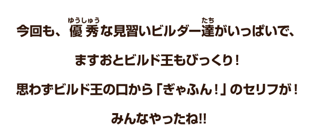 今回も、優秀な見習いビルダー達がいっぱいで、ますおとビルド王もびっくり！思わずビルド王の口から「ぎゃふん！」のセリフが！みんなやったね!!