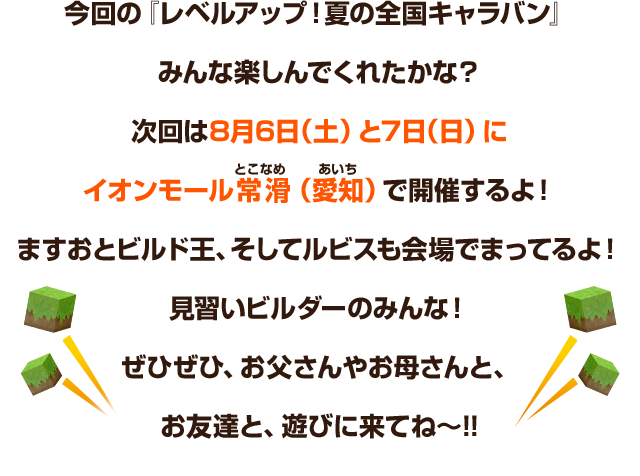 今回の『レベルアップ！夏の全国キャラバン』みんな楽しんでくれたかな？次回は8月6日（土）と7日（日）にイオンモール常滑（愛知）で開催するよ！ますおとビルド王、そしてルビスも会場でまってるよ！見習いビルダーのみんな！ぜひぜひ、お父さんやお母さんと、お友達と、遊びに来てね～!!