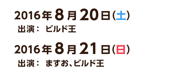 2016年8月20日（土） 出演：ビルド王　8月21日（日） 出演：ますお、ビルド王
