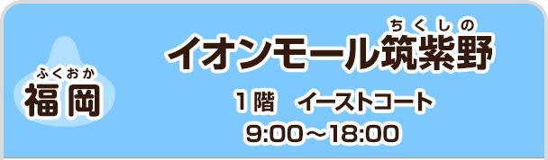 【福岡】 イオンモール筑紫野　1階　イーストコート　9:00～18:00
