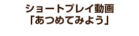 ショートプレイ動画「あつめてみよう」