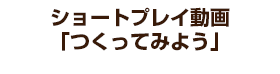 ショートプレイ動画「つくってみよう」