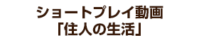 ショートプレイ動画「住人の生活」