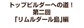 トップビルダーへの道！ 第二回「リムルダール島」編