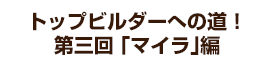 トップビルダーへの道！ 第三回 「マイラ」編