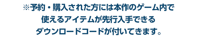 ※予約・購入された方には本作のゲーム内で使えるアイテムが先行入手できるダウンロードコードが付いてきます