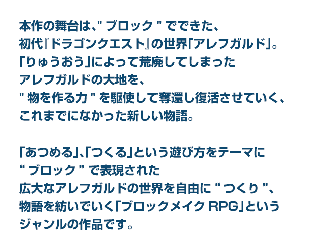 本作の舞台は、“ブロック”でできた、初代『ドラゴンクエスト』の世界「アレフガルド」。「りゅうおう」によって荒廃してしまったアレフガルドの大地を、“物を作る力”を駆使して奪還し復活させていく、これまでになかった新しい物語。「あつめる」、「つくる」という遊び方をテーマに“ブロック”で表現された広大なアレフガルドの世界を自由に“つくり”、物語を紡いでいく「ブロックメイクRPG」というジャンルの作品です。