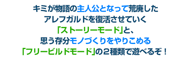 キミが物語の主人公となって荒廃したアレフガルドを復活させていく「ストーリーモード」と、思う存分モノづくりをやりこめる「フリービルドモード」の２種類で遊べるぞ！