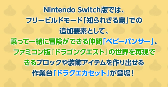 Nintendo Switch版では、フリービルドモード「知られざる島」での追加要素として、乗って一緒に冒険ができる仲間「ベビーパンサー」、ファミコン版『ドラゴンクエスト』の世界を再現できるブロックや装飾アイテムを作り出せる作業台「ドラクエカセット」が登場！