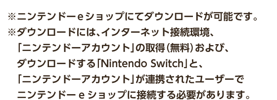※ニンテンドーeショップにてダウンロードが可能です。 ※ダウンロードには、インターネット接続環境、「ニンテンドーアカウント」の取得（無料）および、ダウンロードする「Nintendo Switch」と、「ニンテンドーアカウント」が連携されたユーザーでニンテンドーeショップに接続する必要があります。