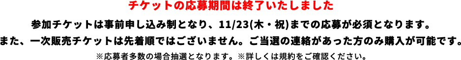 参加チケットは事前申し込み制となり、11/23(木・祝)までの応募が必須となります。また、一次販売チケットは先着順ではございません。ご当選の連絡があった方のみ購入が可能です。※応募者多数の場合抽選となります。※詳しくは規約をご確認ください。