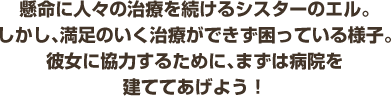 厳に満ち溢れたヒゲをたくわえた人物。彼の持つメルキド録という書物には、町の復活に繋がる何かが書かれているらしいのだが...?懸命に人々の治療を続けるシスターのエル。しかし、満足のいく治療ができず困っている様子。彼女に協力するために、まずは病院を建ててあげよう！