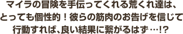 マイラの冒険を手伝ってくれる荒くれ達は、とっても個性的！彼らの筋肉のお告げを信じて行動すれば、良い結果に繋がるはず…！？