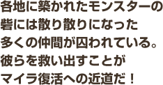 各地に築かれたモンスターの砦には散り散りになった多くの仲間が囚われている。彼らを救い出すことがマイラ復活への近道だ！