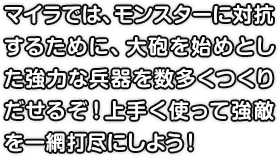 マイラでは、モンスターに対抗するために、大砲を始めとした強力な兵器を数多くつくりだせるぞ！上手く使って強敵を一網打尽にしよう！