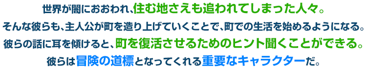 世界が闇におおわれ、住む地さえも追われてしまった人々。そんな彼らも、主人公が町を造り上げていくことで、町での生活を始めるようになる。彼らの話に耳を傾けると、町を復活させるためのヒント聞くことができる。彼らは冒険の道標となってくれる重要なキャラクターだ。