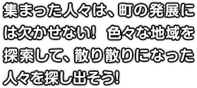 集まった人々は、町の発展には欠かせない! 色々な地域を探索して、散り散りになった人々を探し出そう!