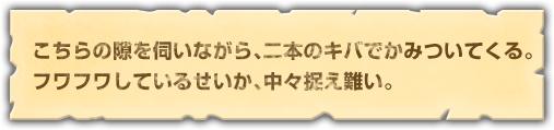 こちらの隙を伺いながら、二本のキバでかみついてくる。フワフワしているせいか、中々捉え難い。