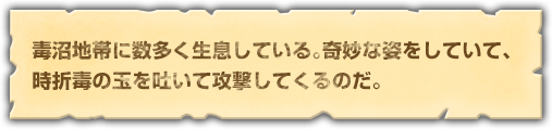 毒沼地帯に数多く生息している。奇妙な姿をしていて、時折毒の玉を吐いて攻撃してくるのだ。