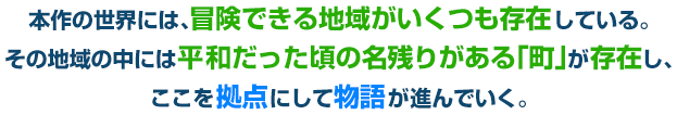 本作の世界には、冒険できる地域がいくつも存在している。その地域の中には平和だった頃の名残りがある「町」が存在し、ここを拠点にして物語が進んでいく。