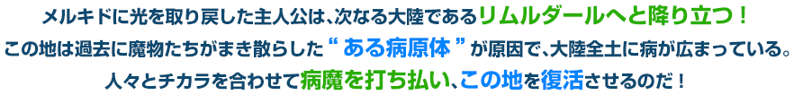 メルキドに光を取り戻した主人公は、次なる大陸であるリムルダールへと降り立つ！この地は過去に魔物たちがまき散らした“ある病原体”が原因で、大陸全土に病が広まっている。人々とチカラを合わせて病魔を打ち払い、この地を復活させるのだ！