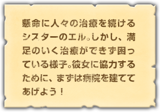 懸命に人々の治療を続けるシスターのエル。しかし、満足のいく治療ができず困っている様子。彼女に協力するために、まずは病院を建ててあげよう！	