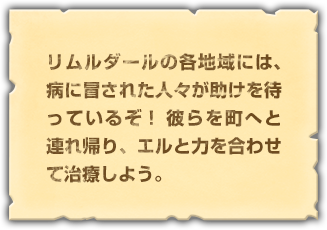 リムルダールの各地域には、病に冒された人々が助けを待っているぞ！ 彼らを町へと連れ帰り、エルと力を合わせて治療しよう。