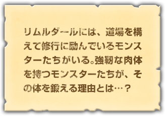 リムルダールには、道場を構えて修行に励んでいるモンスターたちがいる。強靭な肉体を持つモンスターたちが、その体を鍛える理由とは…？