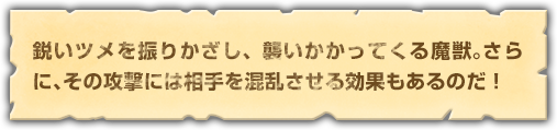 鋭いツメを振りかざし、襲いかかってくる魔獣。さらに、その攻撃には相手を混乱させる効果もあるのだ！