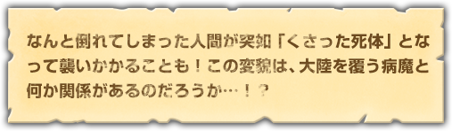 なんと倒れてしまった人間が突如「くさった死体」となって襲いかかることも！この変貌は、大陸を覆う病魔と何か関係があるのだろうか…！？