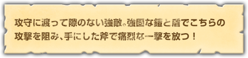 攻守に渡って隙のない強敵。強固な鎧と盾でこちらの攻撃を阻み、手にした斧で痛烈な一撃を放つ！