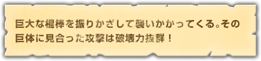 巨大な棍棒を振りかざして襲いかかってくる。その巨体に見合った攻撃は破壊力抜群！